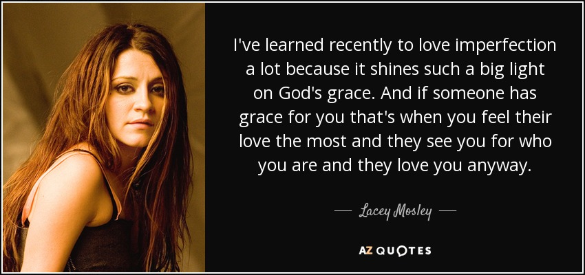 I've learned recently to love imperfection a lot because it shines such a big light on God's grace. And if someone has grace for you that's when you feel their love the most and they see you for who you are and they love you anyway. - Lacey Mosley