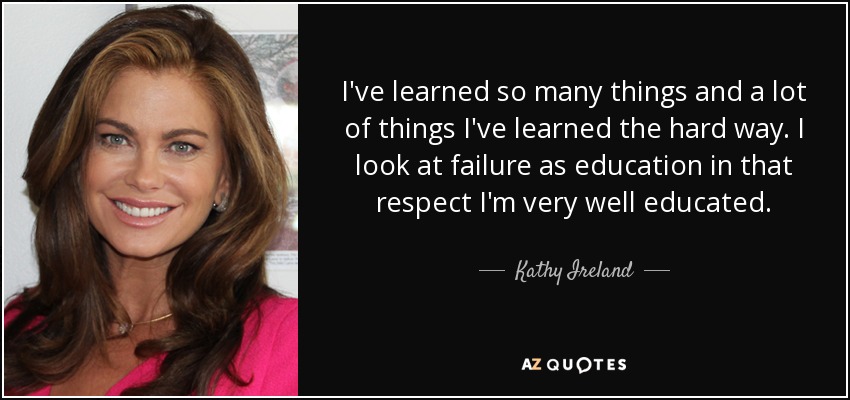 I've learned so many things and a lot of things I've learned the hard way. I look at failure as education in that respect I'm very well educated. - Kathy Ireland