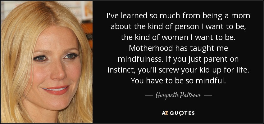 I've learned so much from being a mom about the kind of person I want to be, the kind of woman I want to be. Motherhood has taught me mindfulness. If you just parent on instinct, you'll screw your kid up for life. You have to be so mindful. - Gwyneth Paltrow