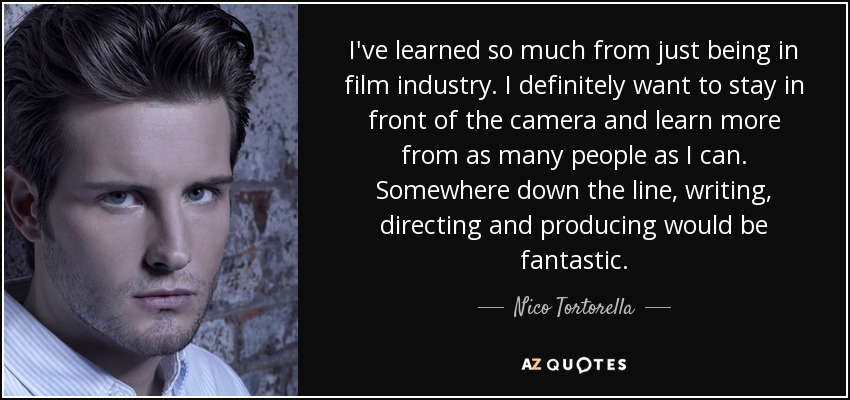 I've learned so much from just being in film industry. I definitely want to stay in front of the camera and learn more from as many people as I can. Somewhere down the line, writing, directing and producing would be fantastic. - Nico Tortorella