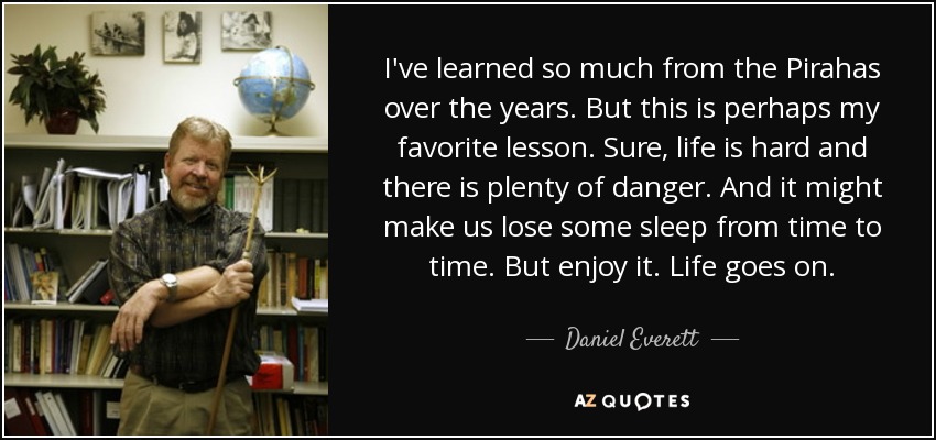 I've learned so much from the Pirahas over the years. But this is perhaps my favorite lesson. Sure, life is hard and there is plenty of danger. And it might make us lose some sleep from time to time. But enjoy it. Life goes on. - Daniel Everett