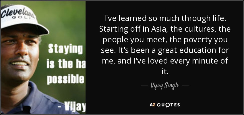 I've learned so much through life. Starting off in Asia, the cultures, the people you meet, the poverty you see. It's been a great education for me, and I've loved every minute of it. - Vijay Singh