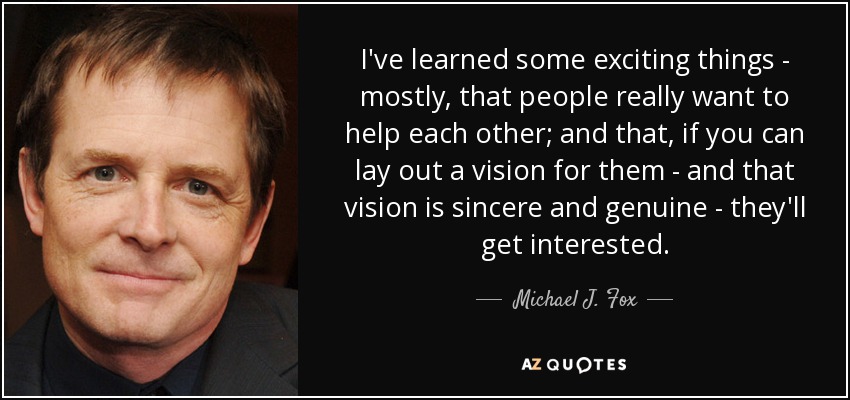 I've learned some exciting things - mostly, that people really want to help each other; and that, if you can lay out a vision for them - and that vision is sincere and genuine - they'll get interested. - Michael J. Fox