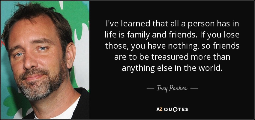 I've learned that all a person has in life is family and friends. If you lose those, you have nothing, so friends are to be treasured more than anything else in the world. - Trey Parker