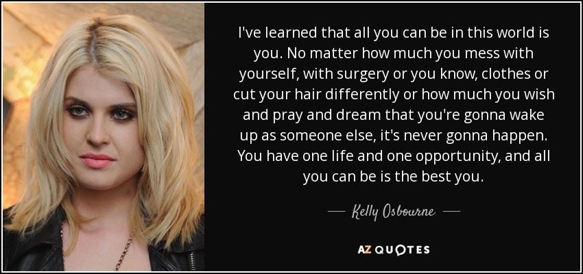 I've learned that all you can be in this world is you. No matter how much you mess with yourself, with surgery or you know, clothes or cut your hair differently or how much you wish and pray and dream that you're gonna wake up as someone else, it's never gonna happen. You have one life and one opportunity, and all you can be is the best you. - Kelly Osbourne