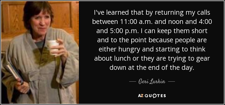 I've learned that by returning my calls between 11:00 a.m. and noon and 4:00 and 5:00 p.m. I can keep them short and to the point because people are either hungry and starting to think about lunch or they are trying to gear down at the end of the day. - Geri Larkin