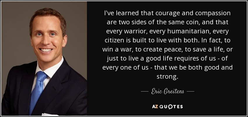I've learned that courage and compassion are two sides of the same coin, and that every warrior, every humanitarian, every citizen is built to live with both. In fact, to win a war, to create peace, to save a life, or just to live a good life requires of us - of every one of us - that we be both good and strong. - Eric Greitens