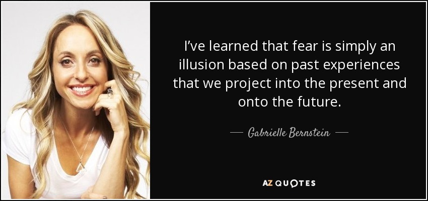 I’ve learned that fear is simply an illusion based on past experiences that we project into the present and onto the future. - Gabrielle Bernstein