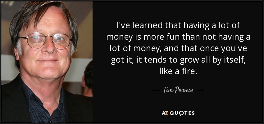 I've learned that having a lot of money is more fun than not having a lot of money, and that once you've got it, it tends to grow all by itself, like a fire. - Tim Powers