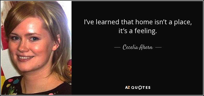 I’ve learned that home isn’t a place, it’s a feeling. - Cecelia Ahern