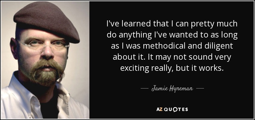 I've learned that I can pretty much do anything I've wanted to as long as I was methodical and diligent about it. It may not sound very exciting really, but it works. - Jamie Hyneman