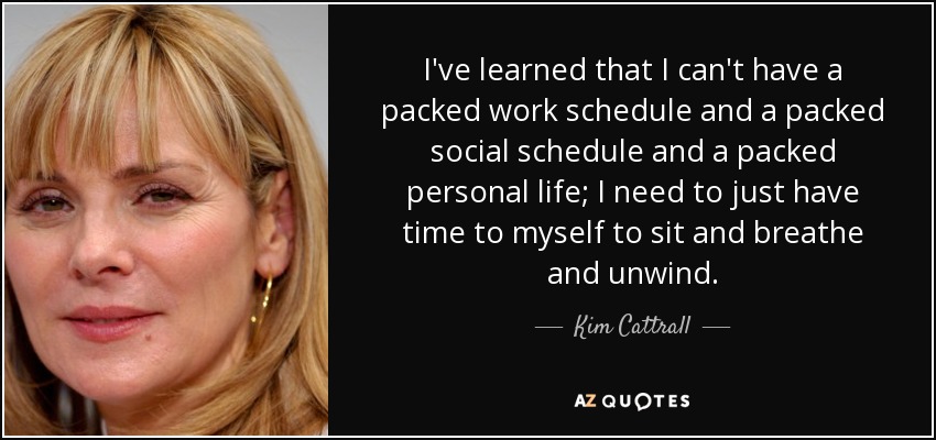 I've learned that I can't have a packed work schedule and a packed social schedule and a packed personal life; I need to just have time to myself to sit and breathe and unwind. - Kim Cattrall