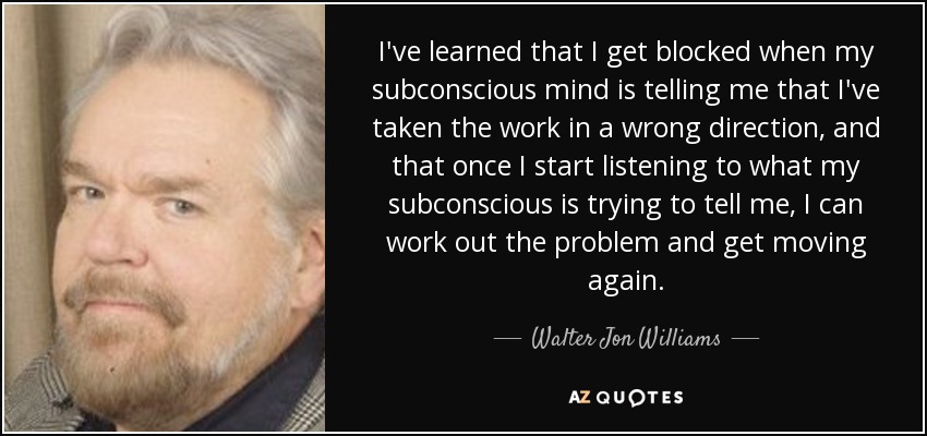 I've learned that I get blocked when my subconscious mind is telling me that I've taken the work in a wrong direction, and that once I start listening to what my subconscious is trying to tell me, I can work out the problem and get moving again. - Walter Jon Williams