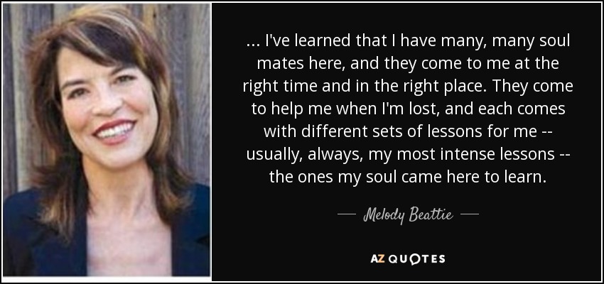 ... I've learned that I have many, many soul mates here, and they come to me at the right time and in the right place. They come to help me when I'm lost, and each comes with different sets of lessons for me -- usually, always, my most intense lessons -- the ones my soul came here to learn. - Melody Beattie