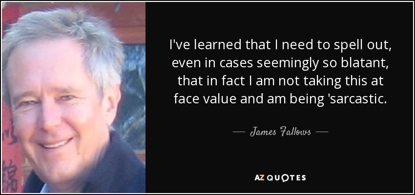 I've learned that I need to spell out, even in cases seemingly so blatant, that in fact I am not taking this at face value and am being 'sarcastic. - James Fallows