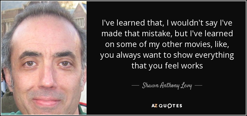 I've learned that, I wouldn't say I've made that mistake, but I've learned on some of my other movies, like, you always want to show everything that you feel works - Shawn Anthony Levy