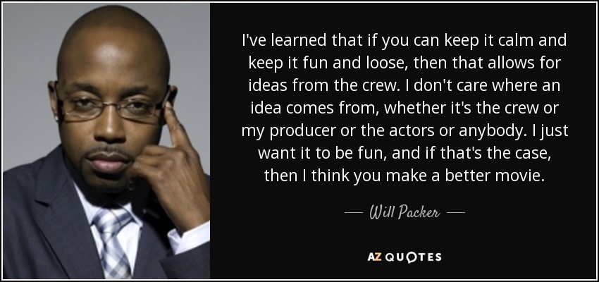 I've learned that if you can keep it calm and keep it fun and loose, then that allows for ideas from the crew. I don't care where an idea comes from, whether it's the crew or my producer or the actors or anybody. I just want it to be fun, and if that's the case, then I think you make a better movie. - Will Packer