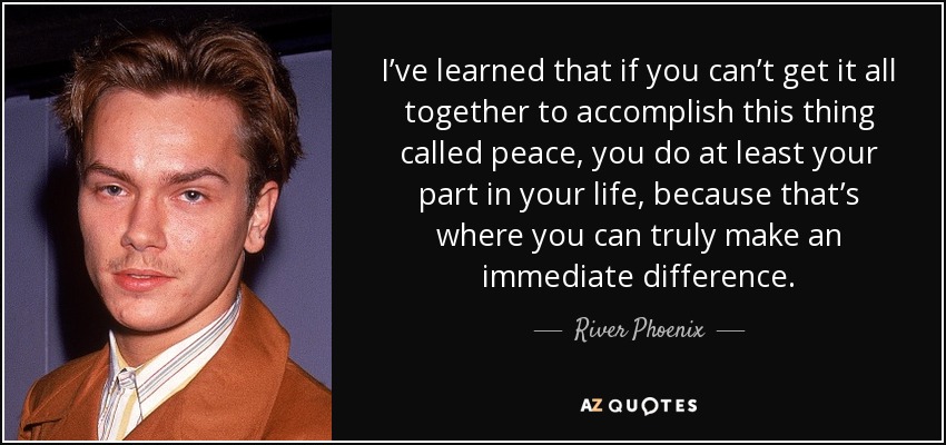 I’ve learned that if you can’t get it all together to accomplish this thing called peace, you do at least your part in your life, because that’s where you can truly make an immediate difference. - River Phoenix