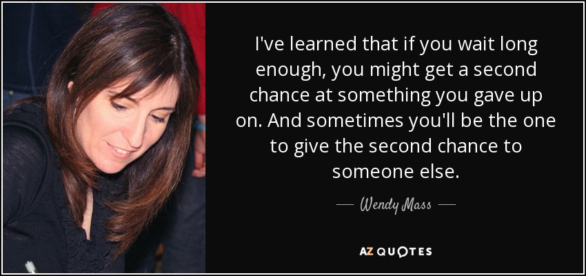 I've learned that if you wait long enough, you might get a second chance at something you gave up on. And sometimes you'll be the one to give the second chance to someone else. - Wendy Mass
