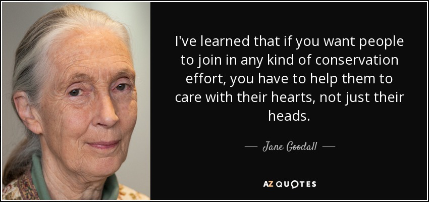 I've learned that if you want people to join in any kind of conservation effort, you have to help them to care with their hearts, not just their heads. - Jane Goodall