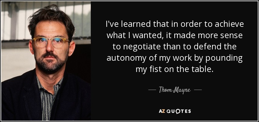 I've learned that in order to achieve what I wanted, it made more sense to negotiate than to defend the autonomy of my work by pounding my fist on the table. - Thom Mayne