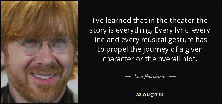 I've learned that in the theater the story is everything. Every lyric, every line and every musical gesture has to propel the journey of a given character or the overall plot. - Trey Anastasio