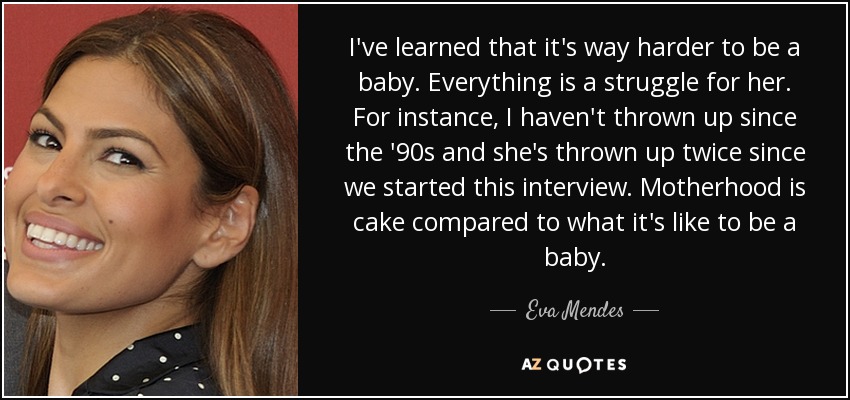 I've learned that it's way harder to be a baby. Everything is a struggle for her. For instance, I haven't thrown up since the '90s and she's thrown up twice since we started this interview. Motherhood is cake compared to what it's like to be a baby. - Eva Mendes