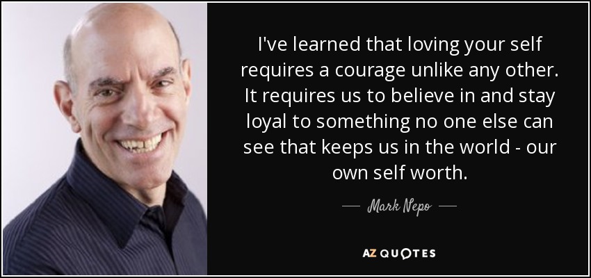 I've learned that loving your self requires a courage unlike any other. It requires us to believe in and stay loyal to something no one else can see that keeps us in the world - our own self worth. - Mark Nepo