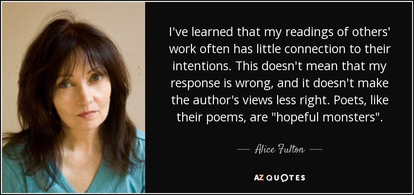 I've learned that my readings of others' work often has little connection to their intentions. This doesn't mean that my response is wrong, and it doesn't make the author's views less right. Poets, like their poems, are 