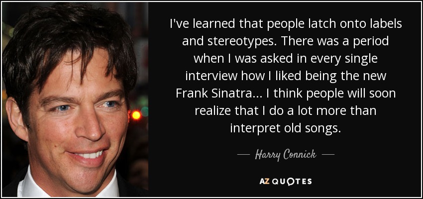 I've learned that people latch onto labels and stereotypes. There was a period when I was asked in every single interview how I liked being the new Frank Sinatra... I think people will soon realize that I do a lot more than interpret old songs. - Harry Connick, Jr.