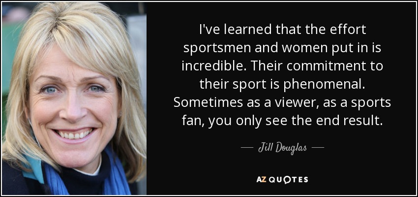 I've learned that the effort sportsmen and women put in is incredible. Their commitment to their sport is phenomenal. Sometimes as a viewer, as a sports fan, you only see the end result. - Jill Douglas