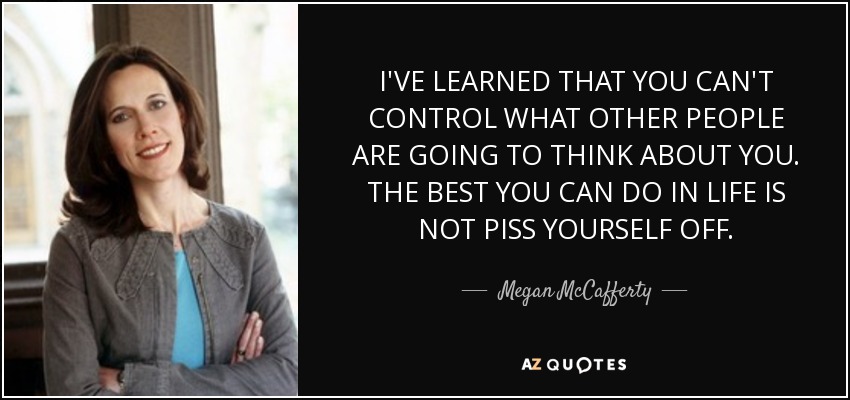 I'VE LEARNED THAT YOU CAN'T CONTROL WHAT OTHER PEOPLE ARE GOING TO THINK ABOUT YOU. THE BEST YOU CAN DO IN LIFE IS NOT PISS YOURSELF OFF. - Megan McCafferty