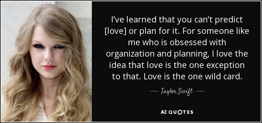 I’ve learned that you can’t predict [love] or plan for it. For someone like me who is obsessed with organization and planning, I love the idea that love is the one exception to that. Love is the one wild card. - Taylor Swift