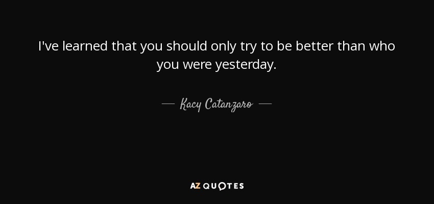 I've learned that you should only try to be better than who you were yesterday. - Kacy Catanzaro
