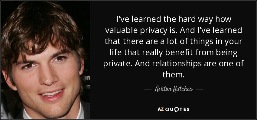 I've learned the hard way how valuable privacy is. And I've learned that there are a lot of things in your life that really benefit from being private. And relationships are one of them. - Ashton Kutcher