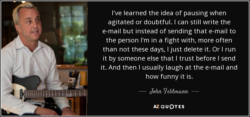 I've learned the idea of pausing when agitated or doubtful. I can still write the e-mail but instead of sending that e-mail to the person I'm in a fight with, more often than not these days, I just delete it. Or I run it by someone else that I trust before I send it. And then I usually laugh at the e-mail and how funny it is. - John Feldmann