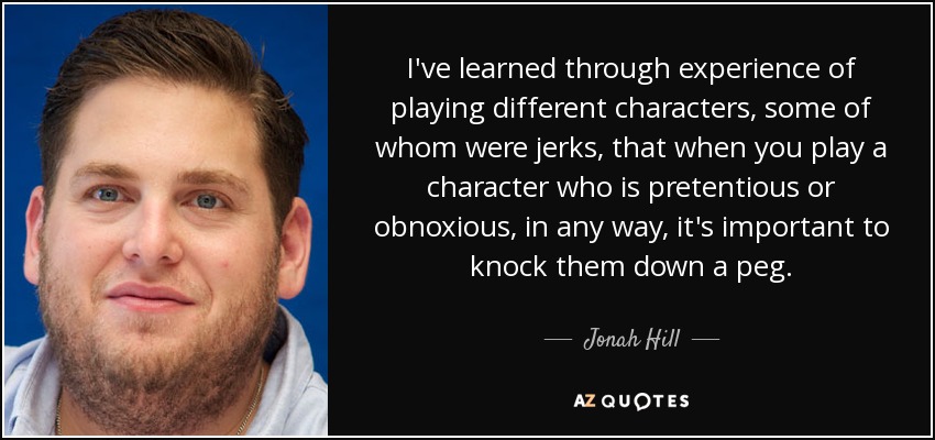 I've learned through experience of playing different characters, some of whom were jerks, that when you play a character who is pretentious or obnoxious, in any way, it's important to knock them down a peg. - Jonah Hill