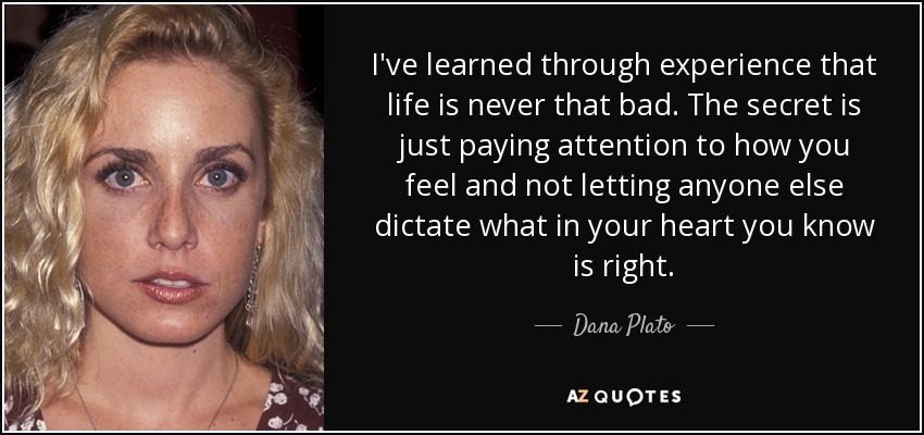 I've learned through experience that life is never that bad. The secret is just paying attention to how you feel and not letting anyone else dictate what in your heart you know is right. - Dana Plato