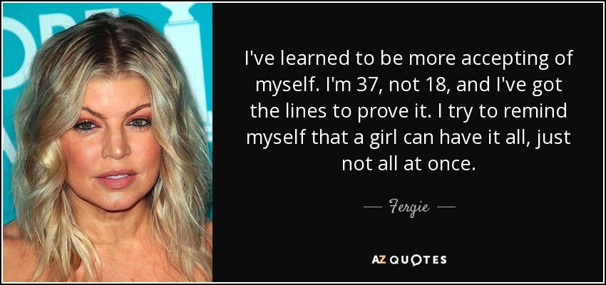 I've learned to be more accepting of myself. I'm 37, not 18, and I've got the lines to prove it. I try to remind myself that a girl can have it all, just not all at once. - Fergie
