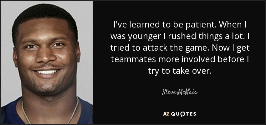 I've learned to be patient. When I was younger I rushed things a lot. I tried to attack the game. Now I get teammates more involved before I try to take over. - Steve McNair