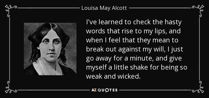 I've learned to check the hasty words that rise to my lips, and when I feel that they mean to break out against my will, I just go away for a minute, and give myself a little shake for being so weak and wicked. - Louisa May Alcott