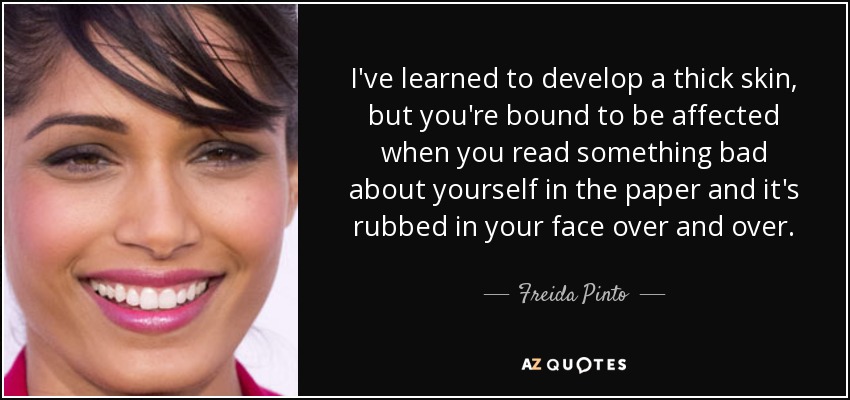 I've learned to develop a thick skin, but you're bound to be affected when you read something bad about yourself in the paper and it's rubbed in your face over and over. - Freida Pinto