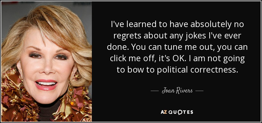 I've learned to have absolutely no regrets about any jokes I've ever done. You can tune me out, you can click me off, it's OK. I am not going to bow to political correctness. - Joan Rivers
