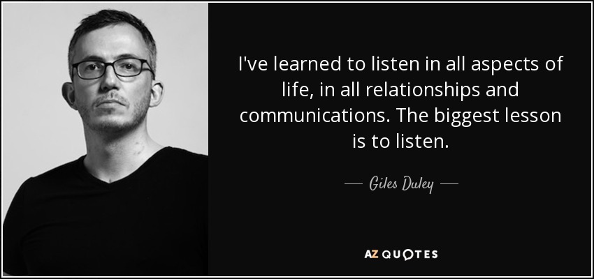 I've learned to listen in all aspects of life, in all relationships and communications. The biggest lesson is to listen. - Giles Duley