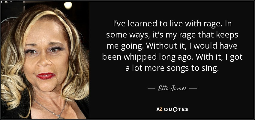 I’ve learned to live with rage. In some ways, it’s my rage that keeps me going. Without it, I would have been whipped long ago. With it, I got a lot more songs to sing. - Etta James