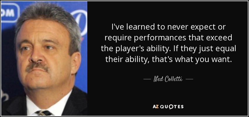 I've learned to never expect or require performances that exceed the player's ability. If they just equal their ability, that's what you want. - Ned Colletti