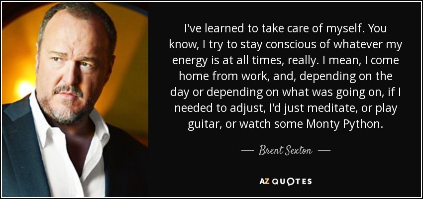 I've learned to take care of myself. You know, I try to stay conscious of whatever my energy is at all times, really. I mean, I come home from work, and, depending on the day or depending on what was going on, if I needed to adjust, I'd just meditate, or play guitar, or watch some Monty Python. - Brent Sexton