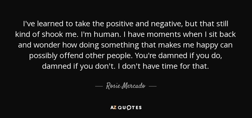 I've learned to take the positive and negative, but that still kind of shook me. I'm human. I have moments when I sit back and wonder how doing something that makes me happy can possibly offend other people. You're damned if you do, damned if you don't. I don't have time for that. - Rosie Mercado