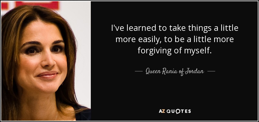 I've learned to take things a little more easily, to be a little more forgiving of myself. - Queen Rania of Jordan