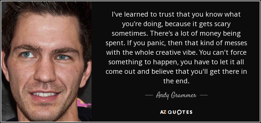 I've learned to trust that you know what you're doing, because it gets scary sometimes. There's a lot of money being spent. If you panic, then that kind of messes with the whole creative vibe. You can't force something to happen, you have to let it all come out and believe that you'll get there in the end. - Andy Grammer